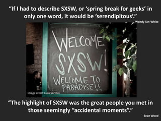 “If I had to describe SXSW, or ‘spring break for geeks’ in only one word, it would be ‘serendipitous’.” Wendy Tan-WhiteImage credit Luca Sartoni“The highlight of SXSW was the great people you met in those seemingly “accidental moments”.” Sean Wood