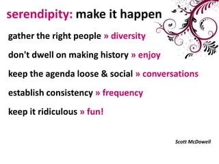serendipity: make it happengathertherightpeople»diversitydon't dwell on making history »enjoykeep the agenda loose & social »conversationsestablishconsistency»frequencykeepitridiculous»fun!ScottMcDowell