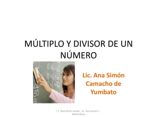 MÚLTIPLO Y DIVISOR DE UN
       NÚMERO
                                 Lic. Ana Simón
                                  Camacho de
                                    Yumbato

       I. E. Rosa Perez Liendo - Lic. Ana Simon C. -
                       Matemática
 