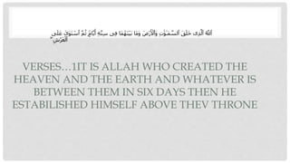 VERSES…1IT IS ALLAH WHO CREATED THE
HEAVEN AND THE EARTH AND WHATEVER IS
BETWEEN THEM IN SIX DAYS THEN HE
ESTABILISHED HIMSELF ABOVE THEV THRONE
ِ‫ف‬ ‫َا‬‫م‬ُ‫َه‬‫ن‬‫أ‬‫ي‬َ‫ب‬ ‫َا‬‫م‬َ‫و‬ َ‫أض‬‫ر‬َ ‫أ‬
‫َٱْل‬‫و‬ ِ‫ت‬ َٰ‫و‬ٰ‫َـ‬‫م‬ ‫ه‬
‫ٱلس‬ َ‫ق‬َ‫ل‬َ‫خ‬ ‫ى‬ِ‫ذ‬‫ه‬‫ٱل‬ ُ ‫ه‬
‫ٱَّلل‬
َ‫ل‬َ‫ع‬ ٰ
‫َى‬‫و‬َ‫ت‬ ‫أ‬
‫ٱس‬ ‫ه‬‫م‬ُ‫ث‬ ٍۢ
‫ام‬‫ه‬‫ي‬َ‫أ‬ ِ‫ة‬‫ه‬‫ت‬ِ‫س‬ ‫ى‬
‫ى‬
ۖ ِ‫أش‬‫ر‬َ‫ع‬‫أ‬‫ٱل‬
 