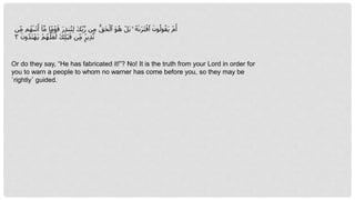 ِ‫ب‬‫ه‬‫ر‬ ‫ن‬ِ‫م‬ ُّ‫َق‬‫ح‬‫أ‬‫ٱل‬ َ‫و‬ُ‫ه‬ ‫أ‬‫َل‬‫ب‬ ۚ ُ‫ٰه‬‫ى‬َ‫ر‬َ‫ت‬‫أ‬‫ٱف‬ َ‫ون‬ُ‫ول‬ُ‫َق‬‫ي‬ ‫أ‬‫م‬َ‫أ‬
ِ‫م‬ ‫م‬ُ‫ٰه‬‫ى‬َ‫ت‬َ‫أ‬ ٓ‫ا‬‫ه‬‫م‬ ‫ا‬ ًۭ‫م‬‫أ‬‫و‬َ‫ق‬ َ‫ر‬ِ‫ذ‬‫ن‬ُ‫ت‬ِ‫ل‬ َ‫ك‬
‫ن‬
َ‫ون‬ُ‫د‬َ‫ت‬‫أ‬‫َه‬‫ي‬ ‫أ‬‫م‬ُ‫ه‬‫ه‬‫ل‬َ‫ع‬َ‫ل‬ َ‫ك‬ِ‫ل‬‫أ‬‫ب‬َ‫ق‬ ‫ن‬ِ‫م‬ ٍۢ‫ير‬ِ‫ذ‬‫ه‬‫ن‬
٣
Or do they say, “He has fabricated it!”? No! It is the truth from your Lord in order for
you to warn a people to whom no warner has come before you, so they may be
˹rightly˺ guided.
 