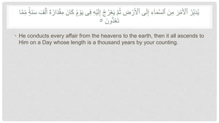 ُ‫ر‬‫أ‬‫ع‬َ‫ي‬ َّ‫م‬ُ‫ث‬ ِّ
‫ض‬ ‫أ‬‫ر‬َ ‫أ‬
‫ٱْل‬ ‫ى‬َ‫ل‬ِّ‫إ‬ ِّ‫ء‬ٓ‫ا‬َ‫م‬َّ‫س‬‫ٱل‬ َ‫ن‬ِّ‫م‬ َ‫ر‬‫أ‬‫م‬َ ‫أ‬
‫ٱْل‬ ُ‫ر‬ِّ‫ب‬َ‫د‬ُ‫ي‬
ِّ‫إ‬ ُ‫ج‬
َ‫س‬ َ‫ف‬‫أ‬‫ل‬َ‫أ‬ ٓ‫ۥ‬
ُ‫ه‬ُ‫ار‬َ‫د‬‫أ‬‫ق‬ِّ‫م‬ َ‫ان‬َ‫ك‬ ٍۢ‫م‬ ‫أ‬‫و‬َ‫ي‬ ‫ى‬ِّ‫ف‬ ِّ‫ه‬‫أ‬‫ي‬َ‫ل‬
َّ‫م‬ِّ‫م‬ ٍۢ‫َة‬‫ن‬
‫ا‬
َ‫ون‬ُّ‫د‬ُ‫ع‬َ‫ت‬
٥
• He conducts every affair from the heavens to the earth, then it all ascends to
Him on a Day whose length is a thousand years by your counting.
 