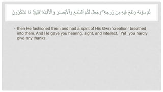 ‫ٱ‬ ُ‫م‬ُ‫ك‬َ‫ل‬ َ‫ل‬َ‫ع‬َ‫ج‬ َ‫و‬ ۖ ‫ۦ‬
ِّ‫ه‬ ِّ‫وح‬ُّ‫ر‬ ‫ن‬ِّ‫م‬ ِّ‫ه‬‫ي‬ِّ‫ف‬ َ‫خ‬َ‫ف‬َ‫ن‬ َ‫و‬ ُ‫ه‬َٰ‫ى‬ َّ‫و‬َ‫س‬ َّ‫م‬ُ‫ث‬
َّ‫س‬‫ل‬
‫ا‬
ًۭ‫ي‬ِّ‫ل‬ََ َ‫ة‬َ‫د‬ِّ‫د‬‫ـ‬‫أ‬‫ف‬َ ‫أ‬
‫ٱْل‬ َ‫و‬ َ‫ر‬َٰ‫ـ‬ََ‫أ‬‫ب‬َ ‫أ‬
‫ٱْل‬ َ‫و‬ ََ‫أ‬‫م‬
ُ‫ك‬‫أ‬‫ش‬َ‫ت‬ ‫ا‬َّ‫م‬
َ‫ون‬ُ‫ر‬
• then He fashioned them and had a spirit of His Own ˹creation˺ breathed
into them. And He gave you hearing, sight, and intellect. ˹Yet˺ you hardly
give any thanks.
 