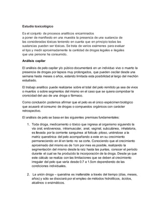 Estudio toxicológico
Es el conjunto de procesos analíticos encaminados
a poner de manifiesto en una muestra la presencia de una sustancia de
las consideradas tóxicas teniendo en cuanta que en principio todas las
sustancias pueden ser tóxicas. Se trata de varios exámenes para evaluar
el tipo y medir aproximadamente la cantidad de drogas legales e ilegales
que una persona ha consumido.
Análisis capilar
El análisis de pelo capilar y/o púbico documentará en un individuo vivo o muerto la
presencia de drogas por lapsos muy prolongados, que pueden oscilar desde una
semana hasta meses o años, estando limitada esta posibilidad al largo del mechón
estudiado.
El trabajo analítico puede realizarse sobre el total del pelo remitido ya sea de vivos
o muertos o sobre segmentos del mismo en el caso que se quiera comprobar la
cronicidad del uso de una droga o fármaco.
Como conclusión podemos afirmar que el pelo es el único espécimen biológico
que acusará el consumo de drogas o compuestos orgánicos con carácter
retrospectivo.
El análisis de pelo se basa en las siguientes premisas fundamentales:
1. Toda droga, medicamento o tóxico que ingresa al organismo siguiendo la
vía oral, endovenosa, intramuscular, anal, vaginal, subcutánea, inhalatoria,
es llevada por la corriente sanguínea al folículo piloso, uniéndose a la
matriz queratínica del pelo acompañando a este en su crecimiento
permaneciendo en él en tanto no se corte. Conociendo que el crecimiento
aproximado del mismo es de 1cm por mes es posible, realizando la
segmentación del mismo desde la raíz hasta las puntas, conocer el período
durante el cual se ha producido la incorporación de la droga. Desde ya que
este cálculo se realiza con las limitaciones que se deben al crecimiento
irregular del pelo que varía desde 0.7 a 1.5cm dependiendo de las
condiciones individuales.
2. La unión droga – queratina es inalterable a través del tiempo (días, meses,
años) y sólo se disociará por el empleo de métodos hidrolíticos, ácidos,
alcalinos o enzimáticos.
 