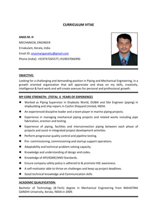 CURRICULUM VITAE
ANAS M. H
MECHANICAL ENGINEER
Ernakulam, Kerala, India
Email ID: anasmanganattu@gmail.com
Phone (India): +919747265577,+919037066990
OBJECTIVE:
Looking for a challenging and demanding position in Piping and Mechanical Engineering, in a
growth oriented organization that will appreciate and draw on my skills, creativity,
intelligence & hard work and will create avenues for personal and professional growth.
MY CORE STRENGTH: (TOTAL 6 YEARS OF EXPERIENCE)
 Worked as Piping Supervisor in Drydocks World, DUBAI and Site Engineer (piping) in
shipbuilding and ship repairs in Cochin Shipyard Limited, INDIA.
 An experienced discipline leader and a team player in marine piping projects.
 Experience in managing mechanical piping projects and related works including pipe
fabrication, erection and testing.
 Experience of piping, facilities and interconnection piping between each phase of
projects and assist in integrated project development activities.
 Perform progressive quality control and pipeline testing.
 Pre- commissioning, commissioning and startup support operations.
 Adaptability and technical problem solving capacity.
 Knowledge and understanding of design and codes.
 Knowledge of API/ASME/ANSI Standards.
 Ensure company safety policy is adhered to & promote HSE awareness.
 A self-motivator able to thrive on challenges and keep up project deadlines.
 Good technical knowledge and Communication skills.
ACADEMIC QUALIFICATION:
Bachelor of Technology (B-Tech) degree in Mechanical Engineering from MAHATMA
GANDHI University, Kerala, INDIA in 2009.
 