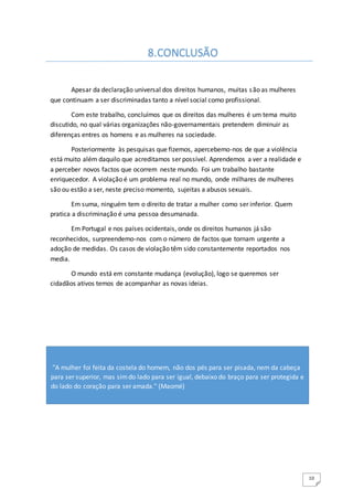 10
Apesar da declaração universal dos direitos humanos, muitas são as mulheres
que continuam a ser discriminadas tanto a nível social como profissional.
Com este trabalho, concluímos que os direitos das mulheres é um tema muito
discutido, no qual várias organizações não-governamentais pretendem diminuir as
diferenças entres os homens e as mulheres na sociedade.
Posteriormente às pesquisas que fizemos, apercebemo-nos de que a violência
está muito além daquilo que acreditamos ser possível. Aprendemos a ver a realidade e
a perceber novos factos que ocorrem neste mundo. Foi um trabalho bastante
enriquecedor. A violação é um problema real no mundo, onde milhares de mulheres
são ou estão a ser, neste preciso momento, sujeitas a abusos sexuais.
Em suma, ninguém tem o direito de tratar a mulher como ser inferior. Quem
pratica a discriminação é uma pessoa desumanada.
Em Portugal e nos países ocidentais, onde os direitos humanos já são
reconhecidos, surpreendemo-nos com o número de factos que tornam urgente a
adoção de medidas. Os casos de violação têm sido constantemente reportados nos
media.
O mundo está em constante mudança (evolução), logo se queremos ser
cidadãos ativos temos de acompanhar as novas ideias.
8.CONCLUSÃO
"A mulher foi feita da costela do homem, não dos pés para ser pisada, nem da cabeça
para ser superior, mas simdo lado para ser igual, debaixo do braço para ser protegida e
do lado do coração para ser amada." (Maomé)
 