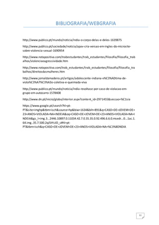 11
http://www.publico.pt/mundo/noticia/india-o-corpo-delas-e-deles-1639875
http://www.publico.pt/sociedade/noticia/apav-cria-versao-em-ingles-do-microsite-
sobre-violencia-sexual-1690954
http://www.notapositiva.com/trabestudantes/trab_estudantes/filosofia/filosofia_trab
alhos/violenciaeagressividade.htm
http://www.notapositiva.com/trab_estudantes/trab_estudantes/filosofia/filosofia_tra
balhos/direitosdasmulheres.htm
http://www.jornaldamadeira.pt/artigos/adolescente-indiana-v%C3%ADtima-de-
viola%C3%A7%C3%A3o-coletiva-e-queimada-viva
http://www.publico.pt/mundo/noticia/india-revoltase-por-caso-de-violacao-em-
grupo-em-autocarro-1578408
http://www.dn.pt/inicio/globo/interior.aspx?content_id=2971455&seccao=%C1sia
https://www.google.pt/search?hl=pt-
PT&site=imghp&tbm=isch&source=hp&biw=1634&bih=891&q=CASO+DE+JOVEM+DE+
23+ANOS+VIOLADA+NA+INDEIA&oq=CASO+DE+JOVEM+DE+23+ANOS+VIOLADA+NA+I
NDEIA&gs_l=img.3...2446.10897.0.11034.42.7.0.35.35.0.92.496.6.6.0.msedr...0...1ac.1.
64.img..35.7.500.2qJ5tYcJO_s#hl=pt-
PT&tbm=isch&q=CASO+DE+JOVEM+DE+23+ANOS+VIOLADA+NA+%C3%8DNDIA
BIBLIOGRAFIA/WEBGRAFIA
 