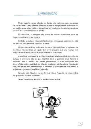 3
Neste trabalho, vamos abordar os direitos das mulheres, pois nós somos
futuras mulheres. Como subtema, vamos falar sobre a violação devido ao facto de ser
um problema que atinge milhares de adolescentes e mulheres. Portanto, pretendemos
também dar a conhecer os nossos direitos.
Na atualidade, as mulheres são vítimas de ataques sistemáticos, como se
fossem seres inferiores aos homens.
Em todas as culturas existem certas tradições e regras que condicionam a vida
das pessoas, principalmente a vida das mulheres.
No caso do islamismo, os homens são vistos como superiores às mulheres. Por
exemplo, o nascimento de um rapaz é bem aceite enquanto o de uma rapariga nem
sempre é aceite (a maioria das raparigas são mortas à nascença).
A igualdade entre sexos é um objetivo a atingir pela humanidade. O continente
europeu e americano são os que respeitam mais a igualdade entre homens e
mulheres, pois a maioria dos países pertencentes a estes continentes são
desenvolvidos onde a qualidade de vida das populações são favoráveis. Nos dias de
hoje, nos países mais desenvolvidos as mulheres já participam na vida política e
económica e têm acesso à saúde e à educação.
Por outro lado, há países como o Brasil, a Índia, a Paquistão e o Egipto onde a
desigualdade é bastante acentuada.
Temos com objetivo, enriquecer a nossa cultura pessoal.
1.INTRODUÇÃO
 