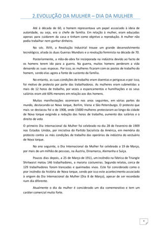 4
Até à década de 60, o homem representava um papel associado à ideia de
autoridade, ou seja, era o chefe de família. Em relação à mulher, eram educadas
apenas para cuidarem da casa e tinham como objetivo a reprodução. A mulher não
podia trabalhar nem ganhar dinheiro.
No séc. XVIII, a Revolução Industrial trouxe um grande desenvolvimento
tecnológico, aliada às duas Guerras Mundiais e a revolução feminista na década de 70.
Posteriormente, a mão-de-obra foi incorporada na indústria devido ao facto de
os homens terem ido para a guerra. Na guerra, muitos homens perderam a vida
deixando as suas esposas. Por isso, as mulheres ficaram com os postos de trabalho do
homem, sendo elas agora a fonte de sustento da família.
No entanto, as suas condições de trabalho eram doentias e perigosas e por isso,
foi motivo de protesto por parte das trabalhadoras. As mulheres eram submetidas a
mais de 12 horas de trabalho, por vezes a espancamentos e humilhações e os seus
salários eram até 60% menores em relação aos dos homens.
Muitas manifestações ocorreram nos anos seguintes, em várias partes do
mundo, destacando-se Nova Iorque, Berlim, Viena e São Petersburgo. O protesto que
mais se destacou foi o de 1908, onde 15000 mulheres protestaram ao longo da cidade
de Nova Iorque exigindo a redução das horas de trabalho, aumento dos salários e o
direito de voto
O primeiro Dia Internacional da Mulher foi celebrado no dia 28 de Fevereiro de 1909
nos Estados Unidos, por iniciativa do Partido Socialista da América, em memória do
protesto contra as más condições de trabalho das operárias da indústria do vestuário
de Nova Iorque.
No ano seguinte, o Dia Internacional da Mulher foi celebrado a 19 de Março,
por mais de um milhão de pessoas, na Áustria, Dinamarca, Alemanha e Suíça.
Poucos dias depois, a 25 de Março de 1911, um incêndio na fábrica de Triangle
Shirtwaist matou 146 trabalhadores, a maioria costureiras. Segundo relatos, cerca de
129 trabalhadoras foram trancadas e queimadas vivas. Este foi considerado como o
pior incêndio da história de Nova Iorque, sendo por isso este acontecimento associado
à origem do Dia Internacional da Mulher (Dia 8 de Março), apesar de ser recordado
num dia diferente.
Atualmente o dia da mulher é considerado um dia comemorativo e tem um
caráter comercial muito forte.
2.EVOLUÇÃO DA MULHER – DIA DA MULHER
 