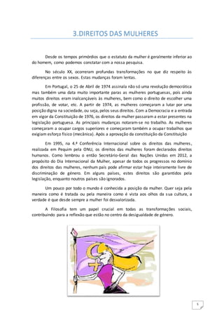 5
Desde os tempos primórdios que o estatuto da mulher é geralmente inferior ao
do homem, como podemos constatar com a nossa pesquisa.
No século XX, ocorreram profundas transformações no que diz respeito às
diferenças entre os sexos. Estas mudanças foram lentas.
Em Portugal, o 25 de Abril de 1974 assinala não só uma revolução democrática
mas também uma data muito importante paras as mulheres portuguesas, pois ainda
muitos direitos eram inalcançáveis às mulheres, bem como o direito de escolher uma
profissão, de votar, etc. A partir de 1974, as mulheres começaram a lutar por uma
posição digna na sociedade, ou seja, pelos seus direitos. Com a Democracia e a entrada
em vigor da Constituição de 1976, os direitos da mulher passaram a estar presentes na
legislação portuguesa. As principais mudanças notaram-se no trabalho. As mulheres
começaram a ocupar cargos superiores e começaram também a ocupar trabalhos que
exigiam esforço físico (mecânica). Após a aprovação da constituição da Constituição
Em 1995, na 4.ª Conferência Internacional sobre os direitos das mulheres,
realizada em Pequim pela ONU, os direitos das mulheres foram declarados direitos
humanos. Como lembrou o então Secretário-Geral das Nações Unidas em 2012, a
propósito do Dia Internacional da Mulher, apesar de todos os progressos no domínio
dos direitos das mulheres, nenhum país pode afirmar estar hoje inteiramente livre de
discriminação de género. Em alguns países, estes direitos são garantidos pela
legislação, enquanto noutros países são ignorados.
Um pouco por todo o mundo é conhecida a posição da mulher. Quer seja pela
maneira como é tratada ou pela maneira como é vista aos olhos da sua cultura, a
verdade é que desde sempre a mulher foi desvalorizada.
A Filosofia tem um papel crucial em todas as transformações sociais,
contribuindo para a reflexão que estão no centro da desigualdade de género.
3.DIREITOS DAS MULHERES
 