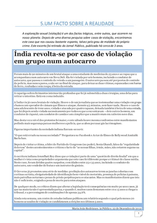 7
A exploração sexual (violação) é um dos factos trágicos, entre outros, que ocorrem no
nosso planeta. Depois de uma diversa pesquisa sobre casos de violação, encontramos
este caso que nos causou bastante espanto, talvez pelo grau de maldade do próprio
crime. Este excerto foi retirado do Jornal Público, publicado há cerca de 3 anos.
Índia revolta-se por caso de violação
em grupo num autocarro
Foram mais de 90 minutos de um brutal ataque a uma estudante de medicina de 23 anos e ao rapaz que a
acompanhava num autocarro em Nova Deli. Ela foi violada por seis homens,incluindo o condutor de
autocarro, que passou o controlo do veículo a um passageiro.O autocarro passou até porpostos de controlo
da polícia, mas nunca parou, a não ser no final do ataque, para deixaras duas vítimas, espancadas com barras
de ferro, roubadas e sem roupa, à beira da estrada.
A rapariga sofreu ferimentos internos tão profundos que foi já submetida a duas cirurgias, uma delas para
retirar o intestino. Está em coma induzido.
A Índia viu já casos brutais de violação. Houve o de um jornalista queao testemunhar uma violação em grupo
chamou um operador de câmara que filmou o ataque, durante45 minutos, sem fazer nada. Houve o caso de
uma adolescente de treze anos,violada e atacada por quatro rapazes, deixada também à beira de uma estrada,
que foi depois sendo violada sucessivamentepor todosos que a encontravam –dois outros homens, um
condutor de riquexó, um condutor de camião e um cúmpliceque a mantiveram em cativeiro nove dias.
Mas desta vez o nível dos protestos foi maior, e este sábado houve mesmo confrontos entre manifestantes
pedindo mais segurança paraas mulherese a polícia, que acabou porusar gás lacrimogéneo.
Figuras importantes da sociedadeindiana fizeram-seouvir.
“O que está errado na nossa sociedade?” Perguntava no Facebook o Actor de filmes de Bollywood Amitabh
Bachchan.
Depois de visitar a vítima, a líder do Partido do Congresso (no poder), Sonia Ghandi, falou da “regularidade
dolorosa” destes acontecimentos e criticou o facto de “as nossas filhas, irmãs, mães,não estarem seguras na
capital”.
A escritora indiana Arundhati Roy disse que a violação é parte de uma “questão de direito feudal” em que a
mulher é vista como propriedadee argumenta que este caso foi diferente porque a vítimaé de classe média.
Neste caso, foram detidos quatro suspeitos, com idades entre 25 e 33 anos, incluindo o condutordo
autocarro, um vendedor de frutas e um instrutorde ginásio.
O Governo já prometeu uma série de medidas:proibição dos autocarros terem as janelas cobertas com
cortinas ou tinta,obrigatoriedadede identificação bem visível do motorista, presença de polícias à paisana,
mais patrulhas noturnas e penas de prisão perpétuapara os atacantes. Mas os manifestantes dizem que isto
não é suficiente, exigindo a pena de morte para estes ataques.
De qualquer modo, os críticos dizem que alterar a legislação terá consequências em muito po ucos casos, já
que na maioria não é apresentadaqueixa, e quando é, muitos casos demoram entre 10 a 15 anos a chegara
tribunal, e a percentagem de condenações é de apenas 34,6%.
Ainda esta semana, um centro de estudos indiano publicou um relatório segundo o qual pelo menos 20
homens acusados de violação se candidataram a eleições nos últimos 5 anos.
Maria João Rodrigues, in Público, 22 de Dezembro de 2012
5.UM FACTO SOBRE A REALIDADE
 