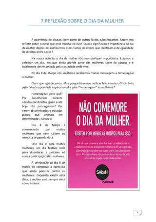 9
A ocorrência de abusos, bem como de outros factos, são chocantes. Fazem-nos
refletir sobre o rumo que este mundo irá levar. Qual o significado e importância do dia
da mulher depois de analisarmos estes factos de crimes que clarificam a desigualdade
de direitos entre sexos?
Na nossa opinião, o dia da mulher não tem qualquer importância. Estamos a
celebrar um dia, em que ainda grande parte das mulheres sofre de abusos e é
totalmente desrespeitada pela sociedade onde vive.
No dia 8 de Março, nós, mulheres recebemos muitas mensagens a homenagear
a mulher.
Claro que agradecemos. Mas porque havemos de ficar feliz com isso? Ficar feliz
pelo fato da sociedade separar um dia para “homenagear” as mulheres?
Homenagear pelo quê?
Por batalharem durante
séculos por direitos iguais e até
hoje não conseguirem? Por
serem discriminadas e tratadas
piores que animais em
determinadas culturas?
Dia 8 de Março é
comemorado por muitas
mulheres que nem sabem ao
menos a origem da data.
Este dia é para muitas
mulheres um dia festivo, indo
para discotecas e jantares só
com a participação das mulheres.
A celebração do dia 8 de
março só comprova a opressão
que ainda persiste contra as
mulheres. Enquanto existir esta
data, a mulher será sempre vista
como inferior.
7.REFLEXÃO SOBRE O DIA DA MULHER
 