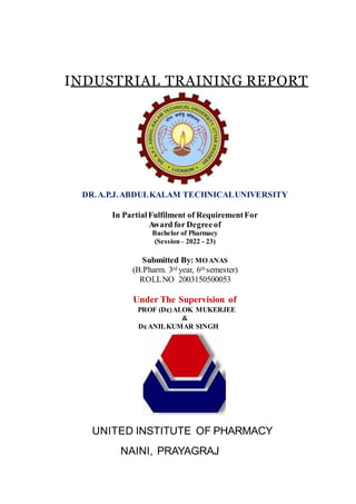 INDUSTRIAL TRAINING REPORT
DR.A.P.J.ABDULKALAM TECHNICALUNIVERSITY
In PartialFulfilment of RequirementFor
Award for Degreeof
Bachelor of Pharmacy
(Session– 2022 - 23)
Submitted By: MOANAS
(B.Pharm. 3rd year, 6th semester)
ROLLNO 2003150500053
Under The Supervision of
PROF (Dr
.)ALOK MUKERJEE
&
Dr
.ANILKUMAR SINGH
UNITED INSTITUTE OF PHARMACY
NAINI, PRAYAGRAJ
 