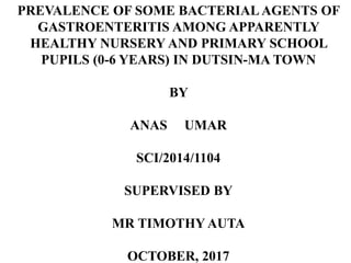 PREVALENCE OF SOME BACTERIAL AGENTS OF
GASTROENTERITIS AMONG APPARENTLY
HEALTHY NURSERY AND PRIMARY SCHOOL
PUPILS (0-6 YEARS) IN DUTSIN-MA TOWN
BY
ANAS UMAR
SCI/2014/1104
SUPERVISED BY
MR TIMOTHY AUTA
OCTOBER, 2017
 