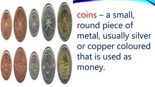 coins – a small,
round piece of
metal, usually silver
or copper coloured
that is used as
money.
 