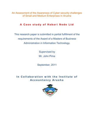 An Assessment of the Awareness of Cyber security challenges
        of Small and Medium Enterprises in Arusha


       A Case study of Habari Node Ltd


  This research paper is submitted in partial fulfillment of the
     requirements of the Award of a Masters of Business
          Administration in Information Technology.


                         Supervised by
                         Mr. John Pima


                       September, 2011



   In Collaboration with the Institute of
           Accountancy Arusha
 