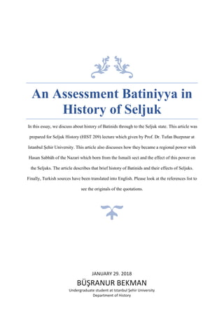 An Assessment Batiniyya in
History of Seljuk
In this essay, we discuss about history of Batinids through to the Seljuk state. This article was
prepared for Seljuk History (HIST 209) lecture which given by Prof. Dr. Tufan Buzpınar at
Istanbul Şehir University. This article also discusses how they became a regional power with
Hasan Sabbâh of the Nazari which born from the Ismaili sect and the effect of this power on
the Seljuks. The article describes that brief history of Batinids and their effects of Seljuks.
Finally, Turkish sources have been translated into English. Please look at the references list to
see the originals of the quotations.
JANUARY 29. 2018
BÜŞRANUR BEKMAN
Undergraduate student at Istanbul Şehir University
Department of History
 