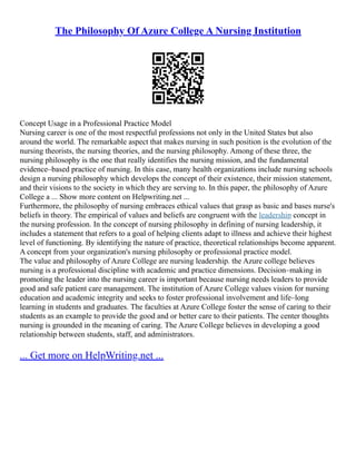 The Philosophy Of Azure College A Nursing Institution
Concept Usage in a Professional Practice Model
Nursing career is one of the most respectful professions not only in the United States but also
around the world. The remarkable aspect that makes nursing in such position is the evolution of the
nursing theorists, the nursing theories, and the nursing philosophy. Among of these three, the
nursing philosophy is the one that really identifies the nursing mission, and the fundamental
evidence–based practice of nursing. In this case, many health organizations include nursing schools
design a nursing philosophy which develops the concept of their existence, their mission statement,
and their visions to the society in which they are serving to. In this paper, the philosophy of Azure
College a ... Show more content on Helpwriting.net ...
Furthermore, the philosophy of nursing embraces ethical values that grasp as basic and bases nurse's
beliefs in theory. The empirical of values and beliefs are congruent with the leadership concept in
the nursing profession. In the concept of nursing philosophy in defining of nursing leadership, it
includes a statement that refers to a goal of helping clients adapt to illness and achieve their highest
level of functioning. By identifying the nature of practice, theoretical relationships become apparent.
A concept from your organization's nursing philosophy or professional practice model.
The value and philosophy of Azure College are nursing leadership. the Azure college believes
nursing is a professional discipline with academic and practice dimensions. Decision–making in
promoting the leader into the nursing career is important because nursing needs leaders to provide
good and safe patient care management. The institution of Azure College values vision for nursing
education and academic integrity and seeks to foster professional involvement and life–long
learning in students and graduates. The faculties at Azure College foster the sense of caring to their
students as an example to provide the good and or better care to their patients. The center thoughts
nursing is grounded in the meaning of caring. The Azure College believes in developing a good
relationship between students, staff, and administrators.
... Get more on HelpWriting.net ...
 
