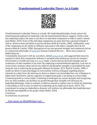 Transformational Leadership Theory As A Guide
Transformational Leadership Theory as a Guide. My leadership philosophy closely mirrors the
transformational approach to leadership. Like the transformational theory suggests, I believe that
true leadership inspires the team to rise above its individual components in order to reach a shared
goal (Huber, 2014). Some of the individual components are areas that I have personal strength in
such as: desire to learn and ability to get the job done (Rath & Conchie, 2008). Additionally, some
of the components are the ability to influence and connect with others; strengths that I do not
possess (Rath & Conchie, 2008). Recognition of my own personal strengths and weaknesses led me
to a democratic philosophy of leadership because I realized that one ... Show more content on
Helpwriting.net ...
I immediately discussed it with my coworkers, alerted management, and suggested that nurses be
required to check that a temperature indicator is included when picking up vaccine for transport.
Involvement in a health care team as a nurse leader. I realize that my personal strengths may be
weaknesses of other members of my team. By employing a transformational approach, I can zero in
on my team's common values and use my achiever and discipline strengths to accomplish the tasks
along the way to achieving the group goals (Marquis & Huston, 2015; Rath & Conchie, 2008). I
model my desire to learn and engage in conversations with my colleagues regarding practice
rationale on a daily basis. By showing my desire to improve my knowledge base, my willingness to
admit what I don't know, and my eagerness to support team goals, I am acting as a nurse leader.
Continued growth as a nurse leader. Continuing to build upon my current strengths and recognizing
how my team members can facilitate my growth through their strengths will showcase my
leadership philosophy. I plan to maintain a reflective journal to explore ways in which my leadership
is flourishing as well as ways in which my leadership can be improved (Lacasse, 2013). The
commitment to seeing my leadership as dynamic will reinforce my philosophy that leadership must
be flexible and adaptable to the group's needs (Huber, 2014).
Conclusion
In conclusion, my personal
... Get more on HelpWriting.net ...
 