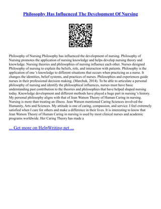 Philosophy Has Influenced The Development Of Nursing
Philosophy of Nursing Philosophy has influenced the development of nursing. Philosophy of
Nursing promotes the application of nursing knowledge and helps develop nursing theory and
knowledge. Nursing theories and philosophies of nursing influence each other. Nurses designed
Philosophy of nursing to explain the beliefs, role, and interaction with patients. Philosophy is the
application of one 's knowledge to different situations that occurs when practicing as a nurse. It
changes the identities, belief systems, and practices of nurses. Philosophies and experiences guide
nurses in their professional decision making. (Marchuk, 2014). To be able to articulate a personal
philosophy of nursing and identify the philosophical influences, nurses must have basic
understanding past contribution to the theories and philosophies that have helped shaped nursing
today. Knowledge development and different methods have played a huge part in nursing 's history.
My personal philosophy aligns with that of Jean Watson Theory of Human Caring in nursing.
Nursing is more than treating an illness. Jean Watson mentioned Caring Sciences involved the
Humanity, Arts and Sciences. My attitude is one of caring, compassion, and service. I feel extremely
satisfied when I care for others and make a difference in their lives. It is interesting to know that
Jean Watson Theory of Human Caring in nursing is used by most clinical nurses and academic
programs worldwide. Her Caring Theory has made a
... Get more on HelpWriting.net ...
 