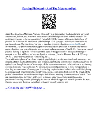 Nursing Philosophy And The Metaparadigm
According to Allison Marchuk, "nursing philosophy is a statement of fundamental and universal
assumptions, beliefs, and principles about nature of knowledge and truth and the nature of the
entities represented in the metaparadigm" (Marchuk, 2014). Nursing philosophy is the base of
practice for it ensures the application of knowledge, skills concepts, models and theories in the
provision of care. The practice of nursing is based on concepts of patient, nurse, health, and
environment. My professional nursing philosophy focuses on provision of human care/ family–
centered patient care geared towards improvement and maintenance of health. Per Hamric, advanced
practice nursing is a patient –focused care that deals with application of an expanded range of
competencies that will have an improved patient outcome (Hamric, Hanson, Tracy, & O'Grady,
2014). ... Show more content on Helpwriting.net ...
They widen the sphere of care from physical, psychological, social, emotional and...ensuring... are
all connected in meeting the ultimate aim of nursing care being restoration of health and delivery of
optimal care through the use of knowledge, skills, communication and collaborations in performing
nursing duties and responsibilities. As a nurse, my personal perspective of these metaparadigm is
that, they are at the core of nursing practice for they emphasize on a collaborative multidisciplinary
holistic approach of care including the physical, social,...with consideration with the effects of the
patient's internal and external surrounding to their illness, recovery or maintenance of health. They
are incorporated into my views and beliefs in that, as an advanced nurse practitioner, my
professional nursing practice philosophy focuses on a holistic approach towards patients. To treat
them as unique and dynamic individuals with care, empathy, respect and
... Get more on HelpWriting.net ...
 