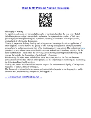 What Is My Personal Nursing Philosophy
Philosophy of Nursing
As a professional nurse, my personal philosophy of nursing is based on the core belief that all
individuals possess unique characteristics and needs. Each person is the product of their own
personal growth through learning and experience, resulting in individual and unique cultural,
spiritual and developmental dimensions.
Nursing is a dynamic, helping, healing and caring process. It employs the unique application of
knowledge and skills to improve the quality of life. Nursing is unique in its ability to provide a
comprehensive and compassionate view of the health needs of every patient. The professional nurse
promotes collaboration with the entire health care team and utilizes all available resources for the
benefit of the client. I believe that the following values should guide the practice of nursing and
provide the basis for the formulation of a philosophy of nursing;
When making decisions about an individual nurse 's scope of practice, the first and foremost
considerations are the best interests of the patient, and the importance of promoting and maintaining
the highest quality of health services.
Nursing care should be delivered in a way that respects the uniqueness and dignity of each patient
regardless of culture, ethnicity or religion.
The therapeutic relationship between nurse and patient is fundamental to nursing practice, and is
based on trust, understanding, compassion, and support. It
... Get more on HelpWriting.net ...
 