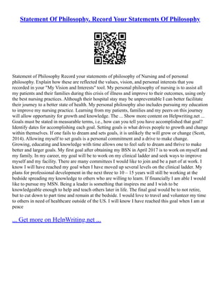Statement Of Philosophy. Record Your Statements Of Philosophy
Statement of Philosophy Record your statements of philosophy of Nursing and of personal
philosophy. Explain how these are reflected the values, vision, and personal interests that you
recorded in your "My Vision and Interests" tool. My personal philosophy of nursing is to assist all
my patients and their families during this crisis of illness and improve to their outcomes, using only
the best nursing practices. Although their hospital stay may be unpreventable I can better facilitate
their journey to a better state of health. My personal philosophy also includes pursuing my education
to improve my nursing practice. Learning from my patients, families and my peers on this journey
will allow opportunity for growth and knowledge. The ... Show more content on Helpwriting.net ...
Goals must be stated in measurable terms, i.e., how can you tell you have accomplished that goal?
Identify dates for accomplishing each goal. Setting goals is what drives people to growth and change
within themselves. If one fails to dream and sets goals, it is unlikely the will grow or change (Scott,
2014). Allowing myself to set goals is a personal commitment and a drive to make change.
Growing, educating and knowledge with time allows one to feel safe to dream and thrive to make
better and larger goals. My first goal after obtaining my BSN in April 2017 is to work on myself and
my family. In my career, my goal will be to work on my clinical ladder and seek ways to improve
myself and my facility. There are many committees I would like to join and be a part of at work. I
know I will have reached my goal when I have moved up several levels on the clinical ladder. My
plans for professional development in the next three to 10 – 15 years will still be working at the
bedside spreading my knowledge to others who are willing to learn. If financially I am able I would
like to pursue my MSN. Being a leader is something that inspires me and I wish to be
knowledgeable enough to help and teach others later in life. The final goal would be to not retire,
but to cut down to part time and remain at the bedside. I would love to travel and volunteer my time
to others in need of healthcare outside of the US. I will know I have reached this goal when I am at
peace
... Get more on HelpWriting.net ...
 