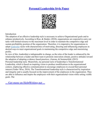 Personal Leadership Style Paper
Introduction
The adoption of an effective leadership style is necessary to achieve Organizational goals and to
enhance productively. According to Riaz, & Haider, (2010), organizations are expected to carry out
tasks with limited resource to the maximum level in order to maintain the competitive edge and
sustain profitability position of the organization. Therefore, it is imperative for organizations to
adopt leadership styles with characteristics of motivating, directing and influencing employees in
desired ways to meet organizational goals in maintaining the competitive edge and maximizing
profits.
In view of this, leadership is indispensable in change, as the roles of the leader is enhanced by the
relationship between a leader and their team to promote innovation climate, positive attitudes toward
the adoption of adopting evidence–based practices. (Aarons, & Sommerfeld, (2012)
Personal leadership style. Meanwhile, my personal style of leadership is Transformational
Leadership, which is based on inspiring vision to produce modifications in the organizational
context, employing effective communication to encourage employees to exceed their personal
interest (Yoder–Wise, 2016). The Transformational leadership style is characterized by inspiration
and integrity and is usually focused on the improvement of the employees in the organization. They
are able to influence and inspire the employees with their organizational vision while setting visible
goals. The
... Get more on HelpWriting.net ...
 