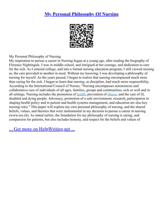 My Personal Philosophy Of Nursing
My Personal Philosophy of Nursing
My inspiration to pursue a career in Nursing began at a young age, after reading the biography of
Florence Nightingale. I was in middle school, and intrigued at her courage, and dedication to care
for the sick. As I entered college, and into a formal nursing education program, I still viewed nursing
as, the care provided to another in need. Without my knowing, I was developing a philosophy of
nursing for myself. As the years passed, I began to realize that nursing encompassed much more
than caring for the sick. I began to learn that nursing, as discipline, had much more responsibility.
According to the International Council of Nurses, "Nursing encompasses autonomous and
collaborative care of individuals of all ages, families, groups and communities, sick or well and in
all settings. Nursing includes the promotion of health, prevention of illness, and the care of ill,
disabled and dying people. Advocacy, promotion of a safe environment, research, participation in
shaping health policy and in patient and health systems management, and education are also key
nursing roles." This paper will explore my own personal philosophy of nursing, and the shared
beliefs, values, and theories that were instrumental in my decision to pursue a career in nursing
(www.icn.ch). As stated earlier, the foundation for my philosophy of nursing is caring, and
compassion for patients, but also includes honesty, and respect for the beliefs and values of
... Get more on HelpWriting.net ...
 