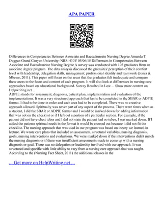 APA PAPER
Differences in Competencies Between Associate and Baccalaureate Nursing Degree Amanda T.
Duggan Grand Canyon University: NRS–430V 05/06/15 Differences in Competencies Between
Associate and Baccalaureate Nursing Degree A survey was conducted with 102 graduates from an
associate degree program. The data analysis discussed the graduates' perception of their comfort
level with leadership, delegation skills, management, professional identity and teamwork (Jones &
Mbewe, 2011). This paper will focus on the areas that the graduates felt inadequate and compare
these areas to the focus and content of each program. It will also look at differences in nursing care
approaches based on educational background. Survey Resulted in Low ... Show more content on
Helpwriting.net ...
ADPIE stands for assessment, diagnosis, patient plan, implementation and evaluation of the
implementations. It was a very structured approach that has to be completed in the SBAR or ADPIE
format. It had to be done in order and each area had to be completed. There was no creative
approach allowed. Spiritualty was never part of any aspect of the process. There were times when as
a student, I did the SBAR or ADPIE format and I would be marked down for adding information
that was not on the checklist or if I left out a portion of a particular section. For example, if the
patient did not have chest tubes and I did not state the patient had no tubes, I was marked down. If I
added the patients spiritual needs in the format it would be crossed out because it did not fit the
checklist. The nursing approach that was used in our program was based on theory we learned in
lecture. We wrote care plans that included an assessment, structural variables, nursing diagnosis,
goals, nursing interventions and evaluations. We were marked down if the interventions didn't match
the nursing diagnosis or if there was insufficient assessments made to come up with a nursing
diagnosis or goal. There was no delegation or leadership involved with our approach. It was
structured and specific with little ability to vary from a nursing care approach that was taught.
According to the (Nursing Fact Sheet, 2011) the additional classes in the
... Get more on HelpWriting.net ...
 