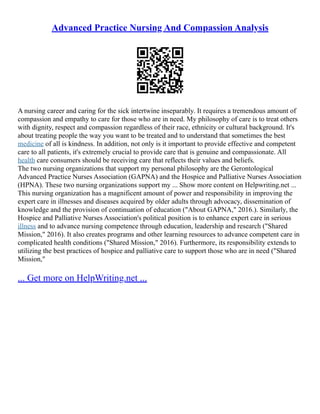 Advanced Practice Nursing And Compassion Analysis
A nursing career and caring for the sick intertwine inseparably. It requires a tremendous amount of
compassion and empathy to care for those who are in need. My philosophy of care is to treat others
with dignity, respect and compassion regardless of their race, ethnicity or cultural background. It's
about treating people the way you want to be treated and to understand that sometimes the best
medicine of all is kindness. In addition, not only is it important to provide effective and competent
care to all patients, it's extremely crucial to provide care that is genuine and compassionate. All
health care consumers should be receiving care that reflects their values and beliefs.
The two nursing organizations that support my personal philosophy are the Gerontological
Advanced Practice Nurses Association (GAPNA) and the Hospice and Palliative Nurses Association
(HPNA). These two nursing organizations support my ... Show more content on Helpwriting.net ...
This nursing organization has a magnificent amount of power and responsibility in improving the
expert care in illnesses and diseases acquired by older adults through advocacy, dissemination of
knowledge and the provision of continuation of education ("About GAPNA," 2016.). Similarly, the
Hospice and Palliative Nurses Association's political position is to enhance expert care in serious
illness and to advance nursing competence through education, leadership and research ("Shared
Mission," 2016). It also creates programs and other learning resources to advance competent care in
complicated health conditions ("Shared Mission," 2016). Furthermore, its responsibility extends to
utilizing the best practices of hospice and palliative care to support those who are in need ("Shared
Mission,"
... Get more on HelpWriting.net ...
 