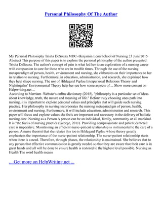 Personal Philosophy Of The Author
My Personal Philosophy Trisha DeSouza MDC–Benjamin Leon School of Nursing 23 June 2015
Abstract This purpose of this paper is to explore the personal philosophy of the author presented
Trisha DeSouza. The author's concept of pain is what led her to an exploration of a nursing career
with compassion to care for those who are in trouble times. Through the use of the nursing
metaparadigm of person, health, environment and nursing, she elaborates on their importance to her
in relation to nursing. Furthermore, in education, administration, and research, she explained how
they help shape nursing. The use of Hildegard Peplau Interpersonal Relations Theory and
Nightingales' Environmental Theory help her see how some aspects of ... Show more content on
Helpwriting.net ...
According to Merriam–Webster's online dictionary (2015), "philosophy is a particular set of ideas
about knowledge, truth, the nature and meaning of life." Before truly choosing ones path into
nursing, it is important to explore personal values and principles that will guide such nursing
practice. Her philosophy in nursing incorporates the nursing metaparadigm of person, health,
environment and nursing. Furthermore, it will include education, administration and research. This
paper will focus and explore values she feels are important and necessary in the delivery of holistic
nursing care. Nursing as a Person A person can be an individual, family, community or all mankind.
It is "the focus of nursing practice (George, 2011). Providing compassionate and patient centered
care is imperative. Maintaining an efficient nurse–patient relationship is instrumental to the care of a
person. A nurse theorist that she relates this too is Hildegard Peplau whose theory greatly
emphasizes the importance of the nurse–patient relationship. The nurse–patient relationship starts
when there is a need. Therefore, through phases, the relationship is maintained. She believes that to
any person that effective communication is greatly needed so that they are aware that their care is in
great hands and all will be done to ensure health is restored to the highest level possible. Nursing as
Health The word health means
... Get more on HelpWriting.net ...
 