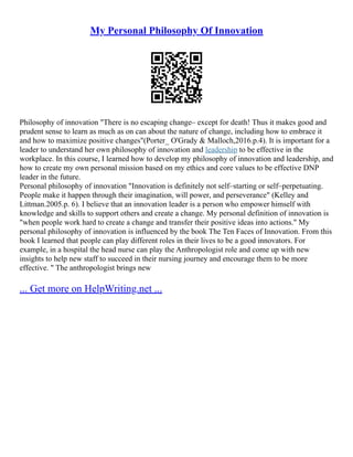 My Personal Philosophy Of Innovation
Philosophy of innovation "There is no escaping change– except for death! Thus it makes good and
prudent sense to learn as much as on can about the nature of change, including how to embrace it
and how to maximize positive changes"(Porter_ O'Grady & Malloch,2016.p.4). It is important for a
leader to understand her own philosophy of innovation and leadership to be effective in the
workplace. In this course, I learned how to develop my philosophy of innovation and leadership, and
how to create my own personal mission based on my ethics and core values to be effective DNP
leader in the future.
Personal philosophy of innovation "Innovation is definitely not self–starting or self–perpetuating.
People make it happen through their imagination, will power, and perseverance" (Kelley and
Littman.2005.p. 6). I believe that an innovation leader is a person who empower himself with
knowledge and skills to support others and create a change. My personal definition of innovation is
"when people work hard to create a change and transfer their positive ideas into actions." My
personal philosophy of innovation is influenced by the book The Ten Faces of Innovation. From this
book I learned that people can play different roles in their lives to be a good innovators. For
example, in a hospital the head nurse can play the Anthropologist role and come up with new
insights to help new staff to succeed in their nursing journey and encourage them to be more
effective. " The anthropologist brings new
... Get more on HelpWriting.net ...
 