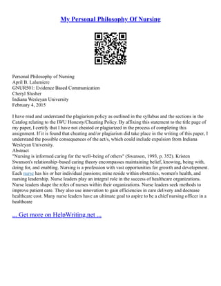 My Personal Philosophy Of Nursing
Personal Philosophy of Nursing
April B. Lalumiere
GNUR501: Evidence Based Communication
Cheryl Slusher
Indiana Wesleyan University
February 4, 2015
I have read and understand the plagiarism policy as outlined in the syllabus and the sections in the
Catalog relating to the IWU Honesty/Cheating Policy. By affixing this statement to the title page of
my paper, I certify that I have not cheated or plagiarized in the process of completing this
assignment. If it is found that cheating and/or plagiarism did take place in the writing of this paper, I
understand the possible consequences of the act/s, which could include expulsion from Indiana
Wesleyan University.
Abstract
"Nursing is informed caring for the well–being of others" (Swanson, 1993, p. 352). Kristen
Swanson's relationship–based caring theory encompasses maintaining belief, knowing, being with,
doing for, and enabling. Nursing is a profession with vast opportunities for growth and development.
Each nurse has his or her individual passions; mine reside within obstetrics, women's health, and
nursing leadership. Nurse leaders play an integral role in the success of healthcare organizations.
Nurse leaders shape the roles of nurses within their organizations. Nurse leaders seek methods to
improve patient care. They also use innovation to gain efficiencies in care delivery and decrease
healthcare cost. Many nurse leaders have an ultimate goal to aspire to be a chief nursing officer in a
healthcare
... Get more on HelpWriting.net ...
 