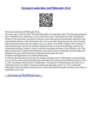Personal Leadership And Philosophy Style
Personal Leadership and Philosophy Style
Four years ago I wrote my first "Personal Philosophy of Leadership" paper. The personal leadership
style I identified with, at that time, was the democratic style. I had chosen this style of leadership
because of the teamwork, constructive criticism, motivation, good communication, dedication, and
good attitude attributes of the democratic style. Four years later, being present time, I have learned
and experienced a great deal more about leadership styles. I now think I identify with a mixture of
both the democratic style for the attributes aforementioned, as well as the affiliative style for the
relationship–building, freedom, creative, and focus on people attributes of the affiliative style. This
paper examines the evolution and refinement of my chosen style of leadership, the philosophy that
embodies this style, and the theoretical framework that guides this style.
Evolution and Refinement of Leadership Philosophy
Evolution and refinement involve growth, change, and improvement. Philosophy can be described
as a set of core values and beliefs that guide and direct one's actions and motivations (Roussel, 2013,
p. 348). According to Roussel (2013) leadership is "the process of influencing the activities of an
organized group in its efforts toward goal setting and goal achievement" (p. 731). Leadership
philosophy can be described as that set of core values and beliefs that guide and direct one's style of
leadership, or how one
... Get more on HelpWriting.net ...
 
