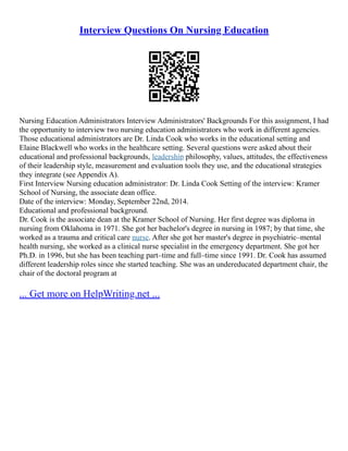 Interview Questions On Nursing Education
Nursing Education Administrators Interview Administrators' Backgrounds For this assignment, I had
the opportunity to interview two nursing education administrators who work in different agencies.
Those educational administrators are Dr. Linda Cook who works in the educational setting and
Elaine Blackwell who works in the healthcare setting. Several questions were asked about their
educational and professional backgrounds, leadership philosophy, values, attitudes, the effectiveness
of their leadership style, measurement and evaluation tools they use, and the educational strategies
they integrate (see Appendix A).
First Interview Nursing education administrator: Dr. Linda Cook Setting of the interview: Kramer
School of Nursing, the associate dean office.
Date of the interview: Monday, September 22nd, 2014.
Educational and professional background.
Dr. Cook is the associate dean at the Kramer School of Nursing. Her first degree was diploma in
nursing from Oklahoma in 1971. She got her bachelor's degree in nursing in 1987; by that time, she
worked as a trauma and critical care nurse. After she got her master's degree in psychiatric–mental
health nursing, she worked as a clinical nurse specialist in the emergency department. She got her
Ph.D. in 1996, but she has been teaching part–time and full–time since 1991. Dr. Cook has assumed
different leadership roles since she started teaching. She was an undereducated department chair, the
chair of the doctoral program at
... Get more on HelpWriting.net ...
 