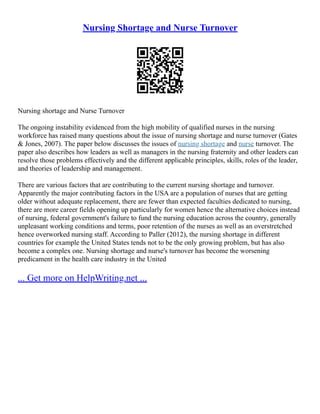 Nursing Shortage and Nurse Turnover
Nursing shortage and Nurse Turnover
The ongoing instability evidenced from the high mobility of qualified nurses in the nursing
workforce has raised many questions about the issue of nursing shortage and nurse turnover (Gates
& Jones, 2007). The paper below discusses the issues of nursing shortage and nurse turnover. The
paper also describes how leaders as well as managers in the nursing fraternity and other leaders can
resolve those problems effectively and the different applicable principles, skills, roles of the leader,
and theories of leadership and management.
There are various factors that are contributing to the current nursing shortage and turnover.
Apparently the major contributing factors in the USA are a population of nurses that are getting
older without adequate replacement, there are fewer than expected faculties dedicated to nursing,
there are more career fields opening up particularly for women hence the alternative choices instead
of nursing, federal government's failure to fund the nursing education across the country, generally
unpleasant working conditions and terms, poor retention of the nurses as well as an overstretched
hence overworked nursing staff. According to Paller (2012), the nursing shortage in different
countries for example the United States tends not to be the only growing problem, but has also
become a complex one. Nursing shortage and nurse's turnover has become the worsening
predicament in the health care industry in the United
... Get more on HelpWriting.net ...
 