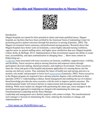 Leadership and Managerial Approaches to Magnet Status...
Introduction
Magnet hospitals are named for their potential to attract and retain qualified nurses. Magnet
hospitals are facilities that have been certified by the American Nurses Credentialing Center for
promoting positive patient outcomes through best practices in nursing (Upenieks, 2003). The
Magnet environment fosters autonomy and professional nursing practice. Research shows that
Magnet hospitals have better work environments, a more highly educated nursing workforce,
superior nurse–to–patient staffing ratios, and higher nurse satisfaction than non–Magnet hospitals
(Aiken, Kelly, & McHugh, 2011). Implementation of that environment requires the ability to create
trust, accountability, and open communication in changing times. ... Show more content on
Helpwriting.net ...
Leadership traits associated with nurse executives are honesty, credibility, supportiveness, visibility,
and flexibility. Nurse executives analyze nursing functions and empower nurses through
participatory decision making, shared governance, and employee involvement. Nurse executives
share the vision and goals of the hospital and promote application of a nursing theory into the
nursing care delivery system. They anticipate the future of health care and nursing and serve as
monitor, role model, and preceptor to lower level management (Upeniecks, 2003). Nurse executives
in the Magnet program are required to have advance practice degrees with certification in their
specialty (ANCC). Understanding evidence–based management and enabling the use of evidence–
based knowledge provides the nurse executive with the tools to improve patient outcomes. The
transformational leader will remove barriers to improvement and encourage outcome based
thinking. While nurse leaders are charged with questioning the status quo, nurse managers in the
transformational approach to leadership are charged with maintaining the status quo.
Transformational Leadership and the Nurse Manager
Leadership and management serve distinct purposes with certain overlaps. The transformational
style manager is focused on maintaining the vision, reducing the resistance to change, and
implementation of
... Get more on HelpWriting.net ...
 