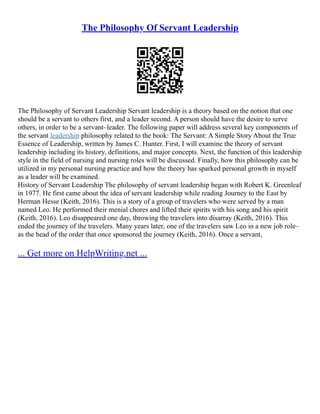The Philosophy Of Servant Leadership
The Philosophy of Servant Leadership Servant leadership is a theory based on the notion that one
should be a servant to others first, and a leader second. A person should have the desire to serve
others, in order to be a servant–leader. The following paper will address several key components of
the servant leadership philosophy related to the book: The Servant: A Simple Story About the True
Essence of Leadership, written by James C. Hunter. First, I will examine the theory of servant
leadership including its history, definitions, and major concepts. Next, the function of this leadership
style in the field of nursing and nursing roles will be discussed. Finally, how this philosophy can be
utilized in my personal nursing practice and how the theory has sparked personal growth in myself
as a leader will be examined.
History of Servant Leadership The philosophy of servant leadership began with Robert K. Greenleaf
in 1977. He first came about the idea of servant leadership while reading Journey to the East by
Herman Hesse (Keith, 2016). This is a story of a group of travelers who were served by a man
named Leo. He performed their menial chores and lifted their spirits with his song and his spirit
(Keith, 2016). Leo disappeared one day, throwing the travelers into disarray (Keith, 2016). This
ended the journey of the travelers. Many years later, one of the travelers saw Leo in a new job role–
as the head of the order that once sponsored the journey (Keith, 2016). Once a servant,
... Get more on HelpWriting.net ...
 