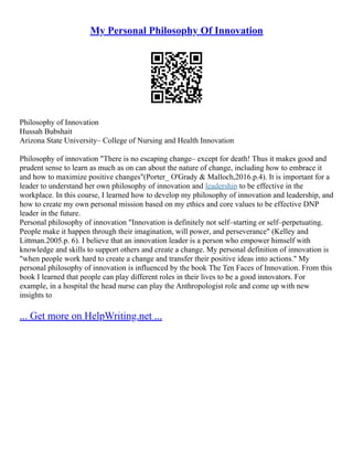 My Personal Philosophy Of Innovation
Philosophy of Innovation
Hussah Bubshait
Arizona State University– College of Nursing and Health Innovation
Philosophy of innovation "There is no escaping change– except for death! Thus it makes good and
prudent sense to learn as much as on can about the nature of change, including how to embrace it
and how to maximize positive changes"(Porter_ O'Grady & Malloch,2016.p.4). It is important for a
leader to understand her own philosophy of innovation and leadership to be effective in the
workplace. In this course, I learned how to develop my philosophy of innovation and leadership, and
how to create my own personal mission based on my ethics and core values to be effective DNP
leader in the future.
Personal philosophy of innovation "Innovation is definitely not self–starting or self–perpetuating.
People make it happen through their imagination, will power, and perseverance" (Kelley and
Littman.2005.p. 6). I believe that an innovation leader is a person who empower himself with
knowledge and skills to support others and create a change. My personal definition of innovation is
"when people work hard to create a change and transfer their positive ideas into actions." My
personal philosophy of innovation is influenced by the book The Ten Faces of Innovation. From this
book I learned that people can play different roles in their lives to be a good innovators. For
example, in a hospital the head nurse can play the Anthropologist role and come up with new
insights to
... Get more on HelpWriting.net ...
 