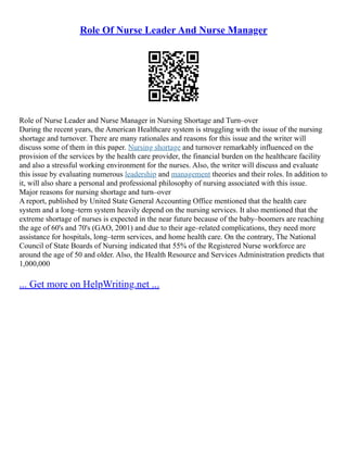 Role Of Nurse Leader And Nurse Manager
Role of Nurse Leader and Nurse Manager in Nursing Shortage and Turn–over
During the recent years, the American Healthcare system is struggling with the issue of the nursing
shortage and turnover. There are many rationales and reasons for this issue and the writer will
discuss some of them in this paper. Nursing shortage and turnover remarkably influenced on the
provision of the services by the health care provider, the financial burden on the healthcare facility
and also a stressful working environment for the nurses. Also, the writer will discuss and evaluate
this issue by evaluating numerous leadership and management theories and their roles. In addition to
it, will also share a personal and professional philosophy of nursing associated with this issue.
Major reasons for nursing shortage and turn–over
A report, published by United State General Accounting Office mentioned that the health care
system and a long–term system heavily depend on the nursing services. It also mentioned that the
extreme shortage of nurses is expected in the near future because of the baby–boomers are reaching
the age of 60's and 70's (GAO, 2001) and due to their age–related complications, they need more
assistance for hospitals, long–term services, and home health care. On the contrary, The National
Council of State Boards of Nursing indicated that 55% of the Registered Nurse workforce are
around the age of 50 and older. Also, the Health Resource and Services Administration predicts that
1,000,000
... Get more on HelpWriting.net ...
 