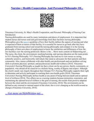 Nursing : Health Cooperation, And Personal Philosophy Of...
Vincennes University, St. Mary's Health Cooperation, and Personal: Philosophy of Nursing Care
Introduction
Nursing philosophies are used by many institutions and places of employment. It is important that
student nurses and nurses read and gain knowledge from their facilities nursing philosophy.
Philosophies give the nurse a guideline of how their facility defines the aspects of nursing and what
is expected of them as nurses of that facility. It is essential for nurses to go back after they have
graduated from nursing school and reread the nursing philosophy and compare it to the nursing
philosophy of their new place of employment to know the similarities and differences of how the
two facilities view the nursing profession. Below is the ... Show more content on Helpwriting.net ...
The nurse, the client, the environment, teaching/learning, and nursing education are the main points
in VU's Nursing Philosophy. VU's Nursing Philosophy has lead me to view nurses as caring,
culturally sensitive, and trustworthy individuals that stand as advocates for their patients and their
community. Also, nurses collaborate with other health care professionals and use problem solving
skills to promote physical, spiritual, and psychosocial, health and wellness (2014). Vincennes
University's Nursing Philosophy as taught me that a client can be any person, family, community, or
population, who should all be cared for as a holistic being, worthy of dignity and respect. Although
the client's needs vary largely throughout their lifespan VU's Nursing Philosophy supports their right
to determine and actively participate in reaching their own health goals (2014). Vincennes
University's Nursing Philosophy defines health as any point of being between death and an optimal
level of wellness (2014). This affects me as a nursing students because promotion, restoration, and
maintaining the optimal level of wellness is the goal of nursing, this results from positive adaption
between the client and the environment (Vincennes University, 2014). The environment can be
defined as any external or internal aspect of the client, this is ever–changing as the world around us
changes (Vincennes University, 2014).
... Get more on HelpWriting.net ...
 