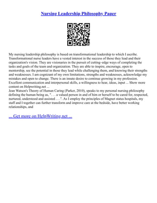 Nursing Leadership Philosophy Paper
My nursing leadership philosophy is based on transformational leadership to which I ascribe.
Transformational nurse leaders have a vested interest in the success of those they lead and their
organization's vision. They are visionaries in the pursuit of cutting–edge ways of completing the
tasks and goals of the team and organization. They are able to inspire, encourage, open to
mentorship, see the potential in those they lead while challenging them, and knowing their strengths
and weaknesses. I am cognizant of my own limitations, strengths and weaknesses, acknowledge my
mistakes and open to change. There is an innate desire to continue growing in my profession.
Excellent communication and interpersonal skills, a willingness to hear, ideas, input ... Show more
content on Helpwriting.net ...
Jean Watson's Theory of Human Caring (Parker, 2010), speaks to my personal nursing philosophy
defining the human being as, ". . . a valued person in and of him or herself to be cared for, respected,
nurtured, understood and assisted . . .". As I employ the principles of Magnet status hospitals, my
staff and I together can further transform and improve care at the bedside, have better working
relationships, and
... Get more on HelpWriting.net ...
 