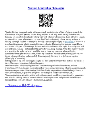 Nursing Leadership Philosophy
"Leadership is a process of social influence, which maximizes the efforts of others, towards the
achievement of a goal" (Kruse, 2003). Being a leader is not only about having followers and
finishing set goals but also about working well with others while inspiring them. Effective leaders
are essential to guide others to success, whether it's about inspiring others, having a vision or
making a change. In order to attempt to develop a personal philosophy of leadership, I believe it is
significant to examine what is essential to me as a leader. Throughout my nursing career I have
encountered all types of leaderships from authoritarian to laissez–faire styles. I recently switched
jobs and unknowingly I embarked in the search for leadership balance. What do I mean by this? I
was searching for a place where I would be able to voice my concerns, where effective
communication is present at all times, where my vision and passion for my nursing care will be
taking into consideration and rewarded. The purpose of this paper is to define my nursing
philosophy of leadership.
In the pursuit of my own nursing philosophy the best leadership theory that matches my beliefs is
the ... Show more content on Helpwriting.net ...
Transformational leadership begins with a view of the organization in the future, a vision
(Finkelman, 2012). A leader's passion towards a vision should encourage other to accomplish goals.
In my new organization I have noticed that if the leader it's passionate about his/her job it sets a
spark around others, a spark that enlightens others to push and finish with their job.
"Communicating an attractive vision with enthusiasm and confidence, transformative leaders are
said to build a strong sense of identification with the organization and persuade individuals to
transcend their own self–interest" (Hutchinson & Jackson,
... Get more on HelpWriting.net ...
 