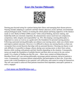 Essay On Nursing Philosophy
Nursing goes beyond caring for a patient during their illness and managing their disease process.
Nursing includes adapting to a patient's and their family's physical, social, spiritual, environmental
and psychological needs. I believe in treating the whole patient and being supportive of the family's
needs as well. Shelly & Miller (2006) asserts "while critical thinking, decision–making, and
leadership skills are extremely important, the characteristics nurses need most are compassion,
competence, faith, integrity and responsibility" (p. 291). Developing a nursing philosophy is
important to a nurse as it serves as a guide and is the foundation for personal nursing practice.
Following a personal nursing philosophy can enhance your nursing career, make you a better nurse
and improve patient outcomes. However, it is difficult to choose one nursing theorist, as there are
viewpoints from several theorists that align with my personal theories. Choosing one theory is not
only difficult, it is possible to change a theory during your nursing career or draw from various
theories while working with patients and their families depending on the situation. Consequently,
nurses are taught the foundation of multiple theorist and there does not seem to be one correct
model. It is a matter of finding one that fits your ... Show more content on Helpwriting.net ...
Dorothea Orem's self–care nursing philosophy encourages patient autonomy and gives patients a
voice. Consequently, it increases patient responsibility and participation in their care. It provides
nurses with a solid foundation to give patients' self–sufficiency and control in caring for themselves.
The self–care model is achieved when patients transform from dependent, unreceptive patients to
active, engaged
... Get more on HelpWriting.net ...
 