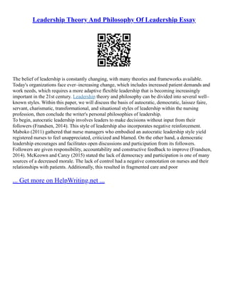 Leadership Theory And Philosophy Of Leadership Essay
The belief of leadership is constantly changing, with many theories and frameworks available.
Today's organizations face ever–increasing change, which includes increased patient demands and
work needs, which requires a more adaptive flexible leadership that is becoming increasingly
important in the 21st century. Leadership theory and philosophy can be divided into several well–
known styles. Within this paper, we will discuss the basis of autocratic, democratic, laissez faire,
servant, charismatic, transformational, and situational styles of leadership within the nursing
profession, then conclude the writer's personal philosophies of leadership.
To begin, autocratic leadership involves leaders to make decisions without input from their
followers (Frandsen, 2014). This style of leadership also incorporates negative reinforcement.
Maboko (2011) gathered that nurse managers who embodied an autocratic leadership style yield
registered nurses to feel unappreciated, criticized and blamed. On the other hand, a democratic
leadership encourages and facilitates open discussions and participation from its followers.
Followers are given responsibility, accountability and constructive feedback to improve (Frandsen,
2014). McKeown and Carey (2015) stated the lack of democracy and participation is one of many
sources of a decreased morale. The lack of control had a negative connotation on nurses and their
relationships with patients. Additionally, this resulted in fragmented care and poor
... Get more on HelpWriting.net ...
 