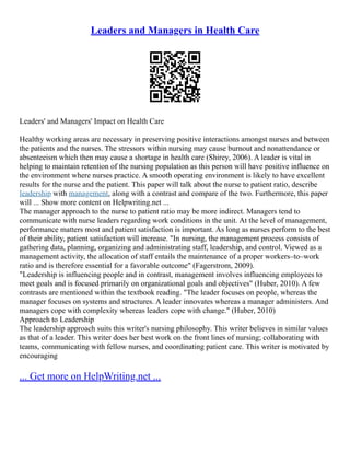 Leaders and Managers in Health Care
Leaders' and Managers' Impact on Health Care
Healthy working areas are necessary in preserving positive interactions amongst nurses and between
the patients and the nurses. The stressors within nursing may cause burnout and nonattendance or
absenteeism which then may cause a shortage in health care (Shirey, 2006). A leader is vital in
helping to maintain retention of the nursing population as this person will have positive influence on
the environment where nurses practice. A smooth operating environment is likely to have excellent
results for the nurse and the patient. This paper will talk about the nurse to patient ratio, describe
leadership with management, along with a contrast and compare of the two. Furthermore, this paper
will ... Show more content on Helpwriting.net ...
The manager approach to the nurse to patient ratio may be more indirect. Managers tend to
communicate with nurse leaders regarding work conditions in the unit. At the level of management,
performance matters most and patient satisfaction is important. As long as nurses perform to the best
of their ability, patient satisfaction will increase. "In nursing, the management process consists of
gathering data, planning, organizing and administrating staff, leadership, and control. Viewed as a
management activity, the allocation of staff entails the maintenance of a proper workers–to–work
ratio and is therefore essential for a favorable outcome" (Fagerstrom, 2009).
"Leadership is influencing people and in contrast, management involves influencing employees to
meet goals and is focused primarily on organizational goals and objectives" (Huber, 2010). A few
contrasts are mentioned within the textbook reading. "The leader focuses on people, whereas the
manager focuses on systems and structures. A leader innovates whereas a manager administers. And
managers cope with complexity whereas leaders cope with change." (Huber, 2010)
Approach to Leadership
The leadership approach suits this writer's nursing philosophy. This writer believes in similar values
as that of a leader. This writer does her best work on the front lines of nursing; collaborating with
teams, communicating with fellow nurses, and coordinating patient care. This writer is motivated by
encouraging
... Get more on HelpWriting.net ...
 