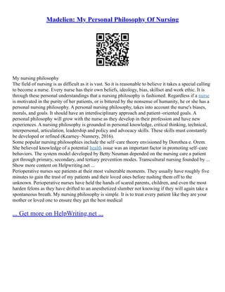 Madelien: My Personal Philosophy Of Nursing
My nursing philosophy
The field of nursing is as difficult as it is vast. So it is reasonable to believe it takes a special calling
to become a nurse. Every nurse has their own beliefs, ideology, bias, skillset and work ethic. It is
through these personal understandings that a nursing philosophy is fashioned. Regardless if a nurse
is motivated in the purity of her patients, or is bittered by the nonsense of humanity, he or she has a
personal nursing philosophy. A personal nursing philosophy, takes into account the nurse's biases,
morals, and goals. It should have an interdisciplinary approach and patient–oriented goals. A
personal philosophy will grow with the nurse as they develop in their profession and have new
experiences. A nursing philosophy is grounded in personal knowledge, critical thinking, technical,
interpersonal, articulation, leadership and policy and advocacy skills. These skills must constantly
be developed or refined (Kearney–Nunnery, 2016).
Some popular nursing philosophies include the self–care theory envisioned by Dorothea e. Orem.
She believed knowledge of a potential health issue was an important factor in promoting self–care
behaviors. The system model developed by Betty Neuman depended on the nursing care a patient
got through primary, secondary, and tertiary prevention modes. Transcultural nursing founded by ...
Show more content on Helpwriting.net ...
Perioperative nurses see patients at their most vulnerable moments. They usually have roughly five
minutes to gain the trust of my patients and their loved ones before rushing them off to the
unknown. Perioperative nurses have held the hands of scared parents, children, and even the most
harden felons as they have drifted to an anesthetized slumber not knowing if they will again take a
spontaneous breath. My nursing philosophy is simple. It is to treat every patient like they are your
mother or loved one to ensure they get the best medical
... Get more on HelpWriting.net ...
 