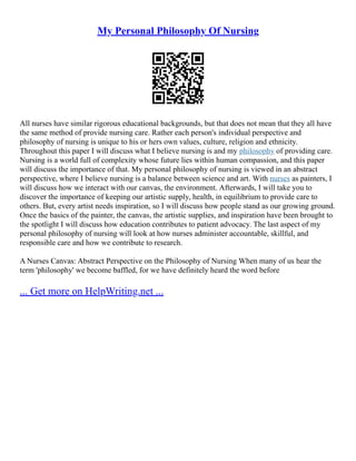 My Personal Philosophy Of Nursing
All nurses have similar rigorous educational backgrounds, but that does not mean that they all have
the same method of provide nursing care. Rather each person's individual perspective and
philosophy of nursing is unique to his or hers own values, culture, religion and ethnicity.
Throughout this paper I will discuss what I believe nursing is and my philosophy of providing care.
Nursing is a world full of complexity whose future lies within human compassion, and this paper
will discuss the importance of that. My personal philosophy of nursing is viewed in an abstract
perspective, where I believe nursing is a balance between science and art. With nurses as painters, I
will discuss how we interact with our canvas, the environment. Afterwards, I will take you to
discover the importance of keeping our artistic supply, health, in equilibrium to provide care to
others. But, every artist needs inspiration, so I will discuss how people stand as our growing ground.
Once the basics of the painter, the canvas, the artistic supplies, and inspiration have been brought to
the spotlight I will discuss how education contributes to patient advocacy. The last aspect of my
personal philosophy of nursing will look at how nurses administer accountable, skillful, and
responsible care and how we contribute to research.
A Nurses Canvas: Abstract Perspective on the Philosophy of Nursing When many of us hear the
term 'philosophy' we become baffled, for we have definitely heard the word before
... Get more on HelpWriting.net ...
 