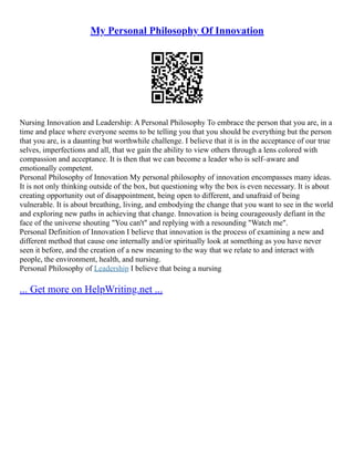 My Personal Philosophy Of Innovation
Nursing Innovation and Leadership: A Personal Philosophy To embrace the person that you are, in a
time and place where everyone seems to be telling you that you should be everything but the person
that you are, is a daunting but worthwhile challenge. I believe that it is in the acceptance of our true
selves, imperfections and all, that we gain the ability to view others through a lens colored with
compassion and acceptance. It is then that we can become a leader who is self–aware and
emotionally competent.
Personal Philosophy of Innovation My personal philosophy of innovation encompasses many ideas.
It is not only thinking outside of the box, but questioning why the box is even necessary. It is about
creating opportunity out of disappointment, being open to different, and unafraid of being
vulnerable. It is about breathing, living, and embodying the change that you want to see in the world
and exploring new paths in achieving that change. Innovation is being courageously defiant in the
face of the universe shouting "You can't" and replying with a resounding "Watch me".
Personal Definition of Innovation I believe that innovation is the process of examining a new and
different method that cause one internally and/or spiritually look at something as you have never
seen it before, and the creation of a new meaning to the way that we relate to and interact with
people, the environment, health, and nursing.
Personal Philosophy of Leadership I believe that being a nursing
... Get more on HelpWriting.net ...
 